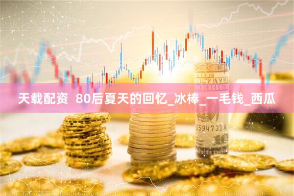 天载配资  80后夏天的回忆_冰棒_一毛钱_西瓜