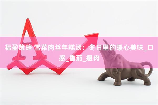 福盈策略 雪菜肉丝年糕汤：冬日里的暖心美味_口感_番茄_瘦肉