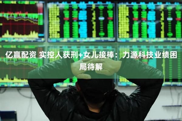 亿赢配资 实控人获刑+女儿接棒：力源科技业绩困局待解