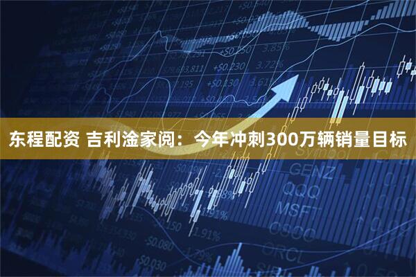 东程配资 吉利淦家阅：今年冲刺300万辆销量目标