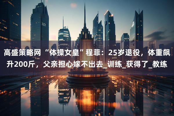 高盛策略网 “体操女皇”程菲：25岁退役，体重飙升200斤，父亲担心嫁不出去_训练_获得了_教练