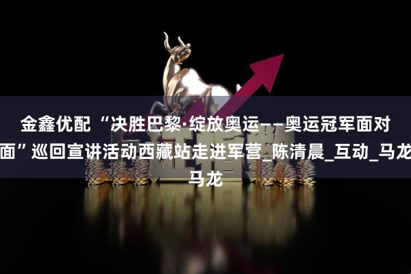 金鑫优配 “决胜巴黎·绽放奥运——奥运冠军面对面”巡回宣讲活动西藏站走进军营_陈清晨_互动_马龙