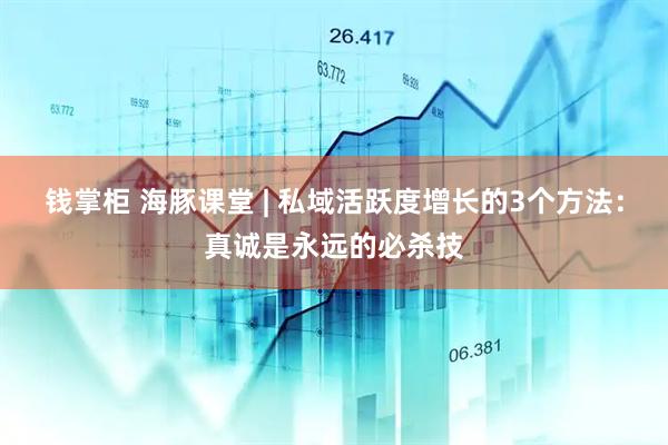 钱掌柜 海豚课堂 | 私域活跃度增长的3个方法：真诚是永远的必杀技