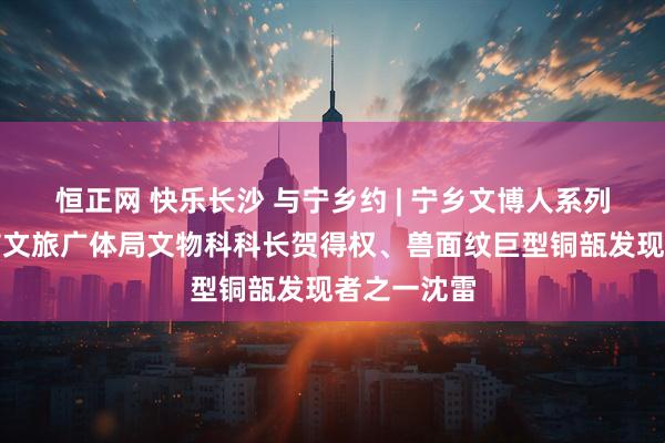 恒正网 快乐长沙 与宁乡约 | 宁乡文博人系列④：宁乡市文旅广体局文物科科长贺得权、兽面纹巨型铜瓿发现者之一沈雷