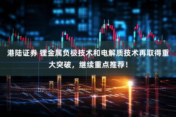 港陆证券 锂金属负极技术和电解质技术再取得重大突破，继续重点推荐！