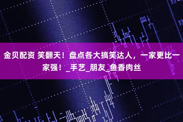 金贝配资 笑翻天！盘点各大搞笑达人，一家更比一家强！_手艺_朋友_鱼香肉丝