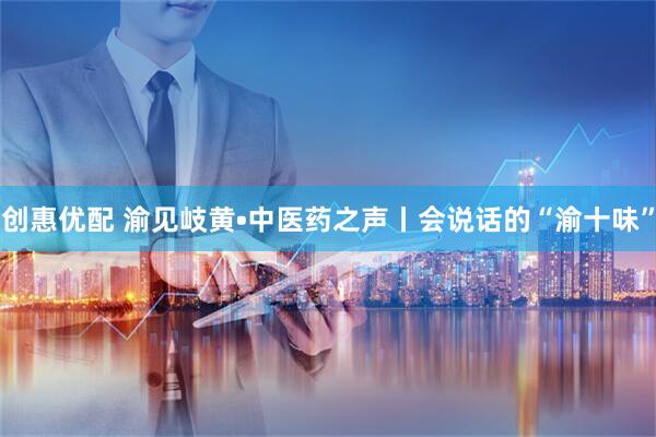 创惠优配 渝见岐黄•中医药之声丨会说话的“渝十味”