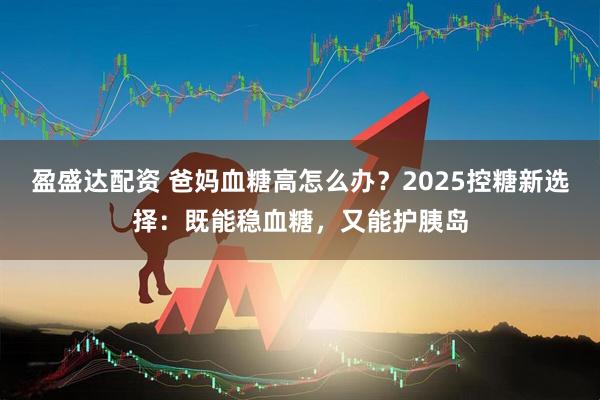 盈盛达配资 爸妈血糖高怎么办？2025控糖新选择：既能稳血糖，又能护胰岛