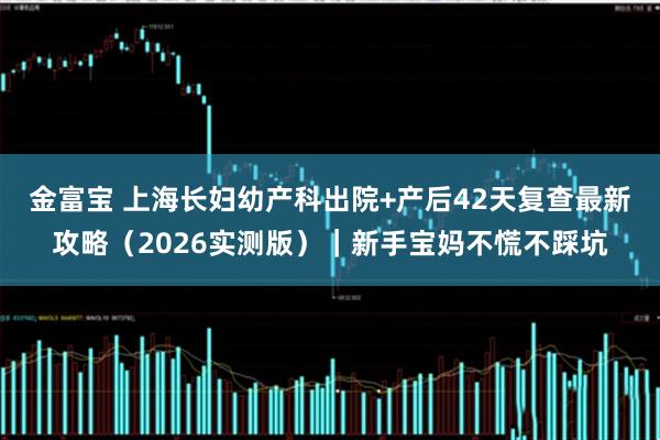 金富宝 上海长妇幼产科出院+产后42天复查最新攻略（2026实测版）｜新手宝妈不慌不踩坑